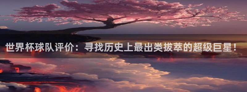 世界杯预选赛亚洲：世界杯球队评价：寻找历史上最出类拔萃的超级巨星！